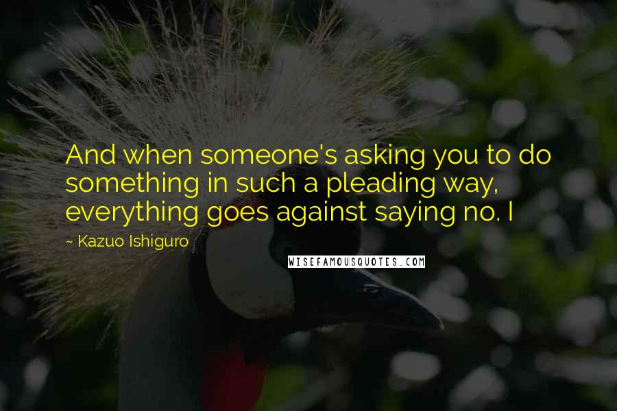 Kazuo Ishiguro Quotes: And when someone's asking you to do something in such a pleading way, everything goes against saying no. I