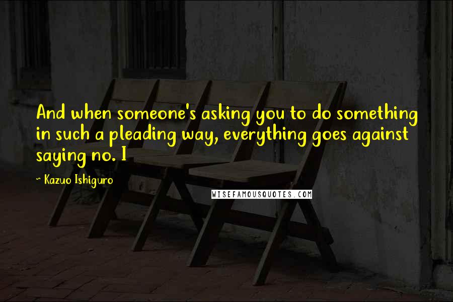 Kazuo Ishiguro Quotes: And when someone's asking you to do something in such a pleading way, everything goes against saying no. I