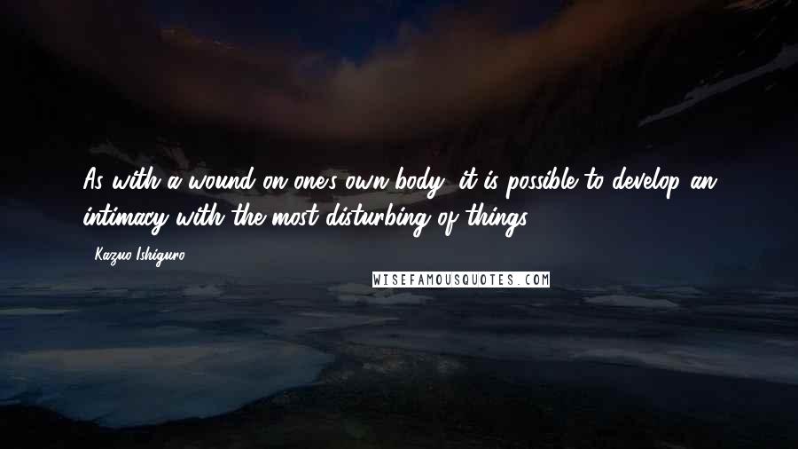 Kazuo Ishiguro Quotes: As with a wound on one's own body, it is possible to develop an intimacy with the most disturbing of things