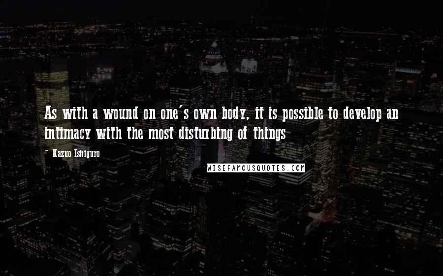 Kazuo Ishiguro Quotes: As with a wound on one's own body, it is possible to develop an intimacy with the most disturbing of things