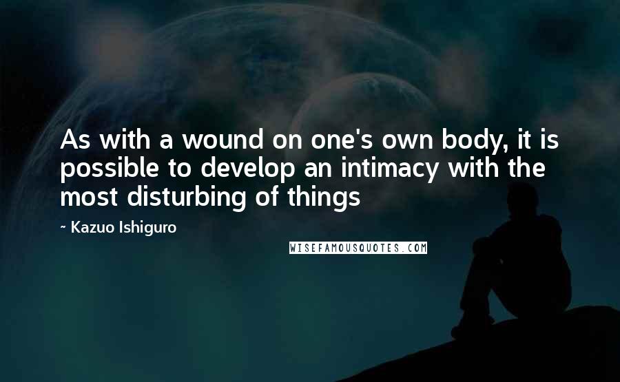 Kazuo Ishiguro Quotes: As with a wound on one's own body, it is possible to develop an intimacy with the most disturbing of things