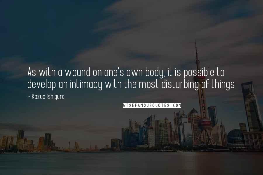 Kazuo Ishiguro Quotes: As with a wound on one's own body, it is possible to develop an intimacy with the most disturbing of things