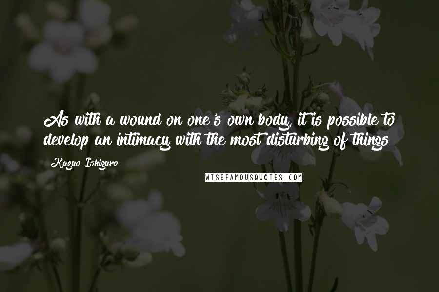 Kazuo Ishiguro Quotes: As with a wound on one's own body, it is possible to develop an intimacy with the most disturbing of things