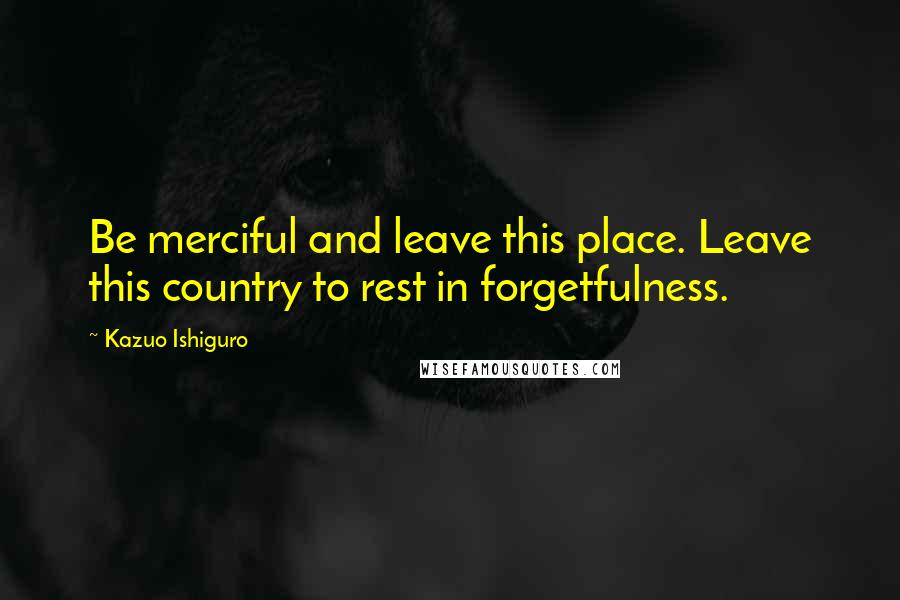Kazuo Ishiguro Quotes: Be merciful and leave this place. Leave this country to rest in forgetfulness.