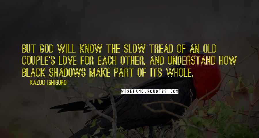 Kazuo Ishiguro Quotes: But God will know the slow tread of an old couple's love for each other, and understand how black shadows make part of its whole.