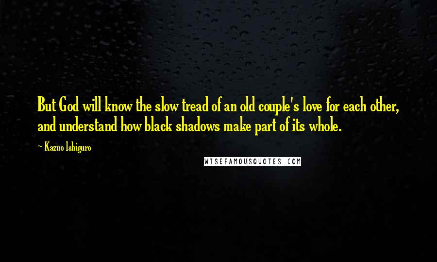 Kazuo Ishiguro Quotes: But God will know the slow tread of an old couple's love for each other, and understand how black shadows make part of its whole.