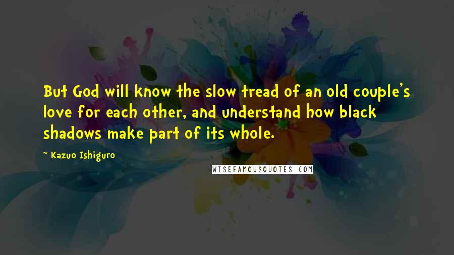 Kazuo Ishiguro Quotes: But God will know the slow tread of an old couple's love for each other, and understand how black shadows make part of its whole.