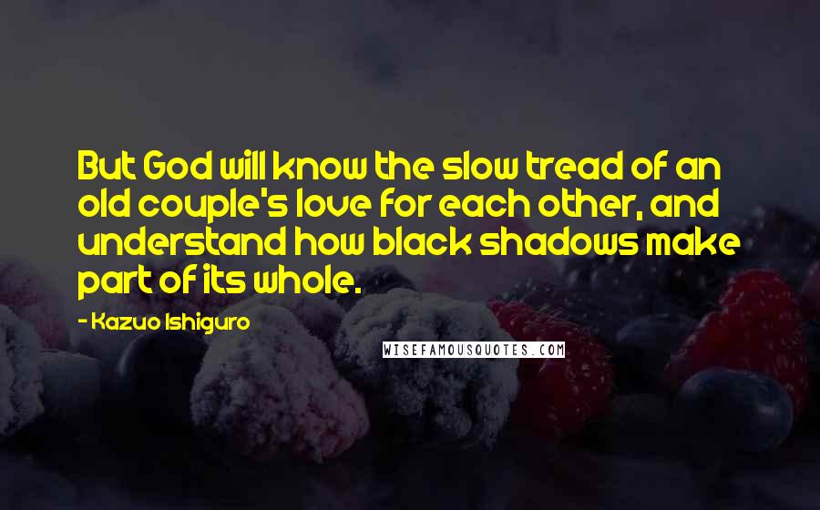 Kazuo Ishiguro Quotes: But God will know the slow tread of an old couple's love for each other, and understand how black shadows make part of its whole.