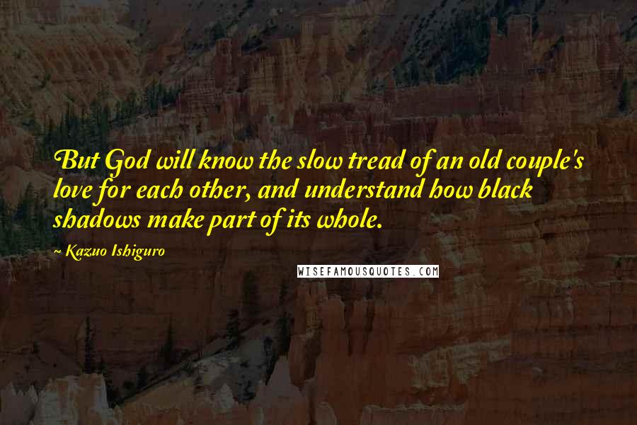 Kazuo Ishiguro Quotes: But God will know the slow tread of an old couple's love for each other, and understand how black shadows make part of its whole.