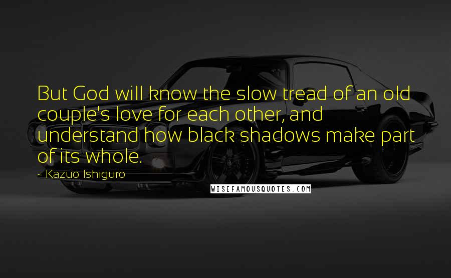 Kazuo Ishiguro Quotes: But God will know the slow tread of an old couple's love for each other, and understand how black shadows make part of its whole.