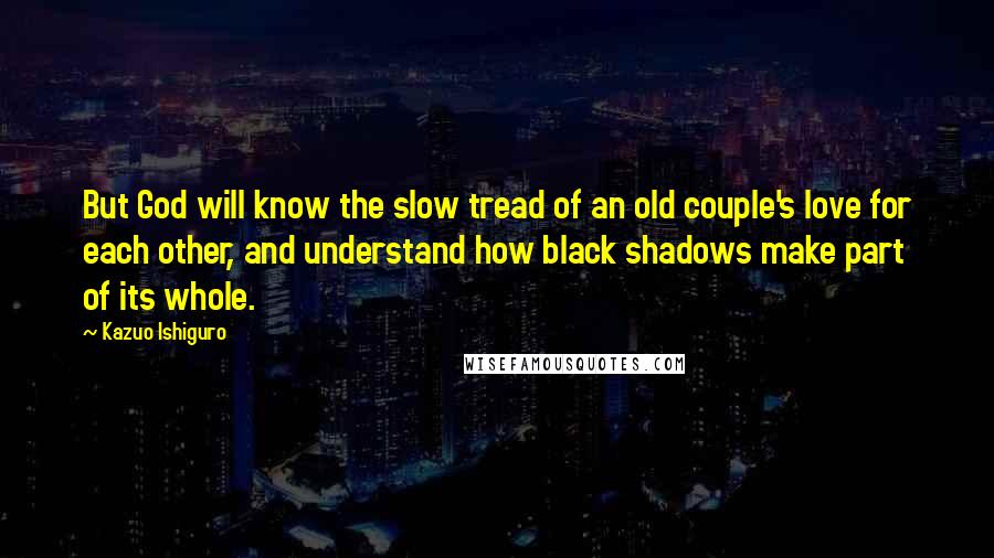 Kazuo Ishiguro Quotes: But God will know the slow tread of an old couple's love for each other, and understand how black shadows make part of its whole.