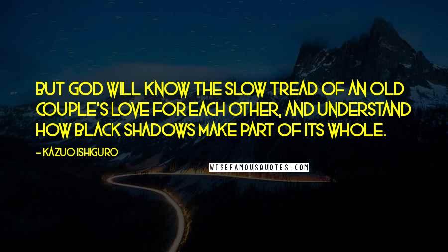 Kazuo Ishiguro Quotes: But God will know the slow tread of an old couple's love for each other, and understand how black shadows make part of its whole.
