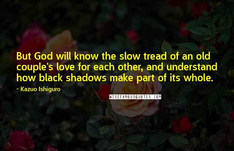 Kazuo Ishiguro Quotes: But God will know the slow tread of an old couple's love for each other, and understand how black shadows make part of its whole.