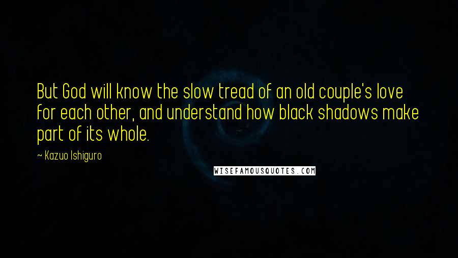 Kazuo Ishiguro Quotes: But God will know the slow tread of an old couple's love for each other, and understand how black shadows make part of its whole.