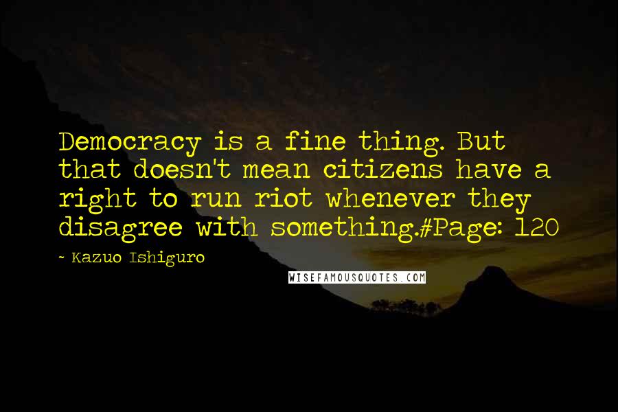Kazuo Ishiguro Quotes: Democracy is a fine thing. But that doesn't mean citizens have a right to run riot whenever they disagree with something.#Page: 120