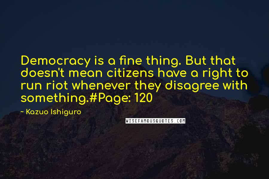 Kazuo Ishiguro Quotes: Democracy is a fine thing. But that doesn't mean citizens have a right to run riot whenever they disagree with something.#Page: 120