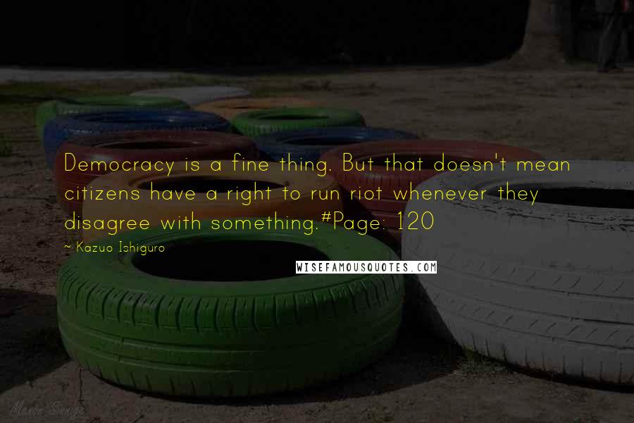 Kazuo Ishiguro Quotes: Democracy is a fine thing. But that doesn't mean citizens have a right to run riot whenever they disagree with something.#Page: 120