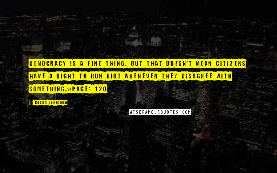 Kazuo Ishiguro Quotes: Democracy is a fine thing. But that doesn't mean citizens have a right to run riot whenever they disagree with something.#Page: 120