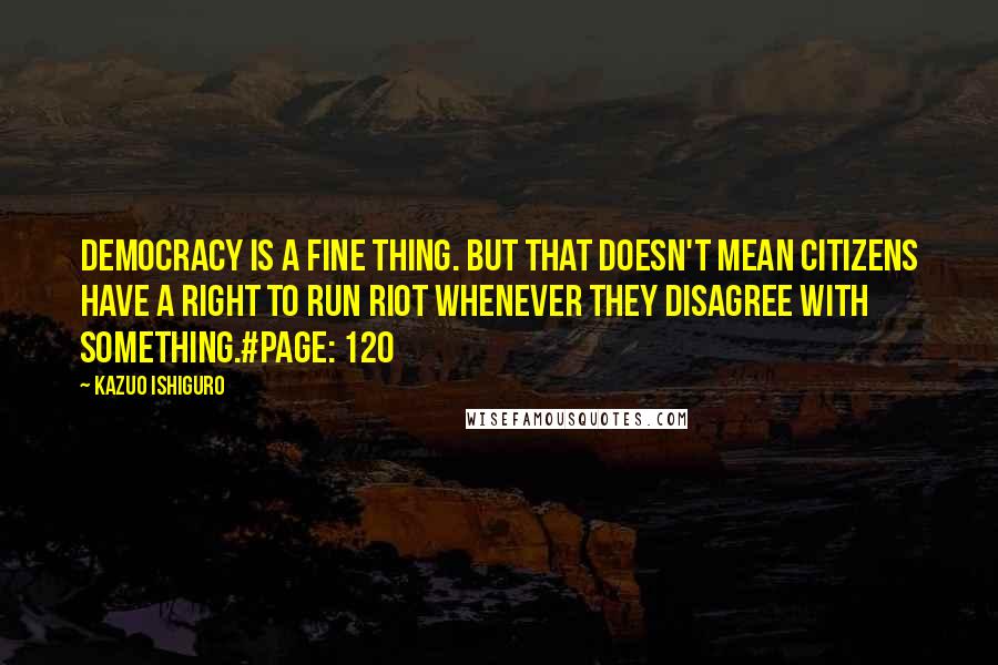 Kazuo Ishiguro Quotes: Democracy is a fine thing. But that doesn't mean citizens have a right to run riot whenever they disagree with something.#Page: 120
