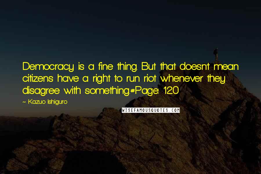 Kazuo Ishiguro Quotes: Democracy is a fine thing. But that doesn't mean citizens have a right to run riot whenever they disagree with something.#Page: 120