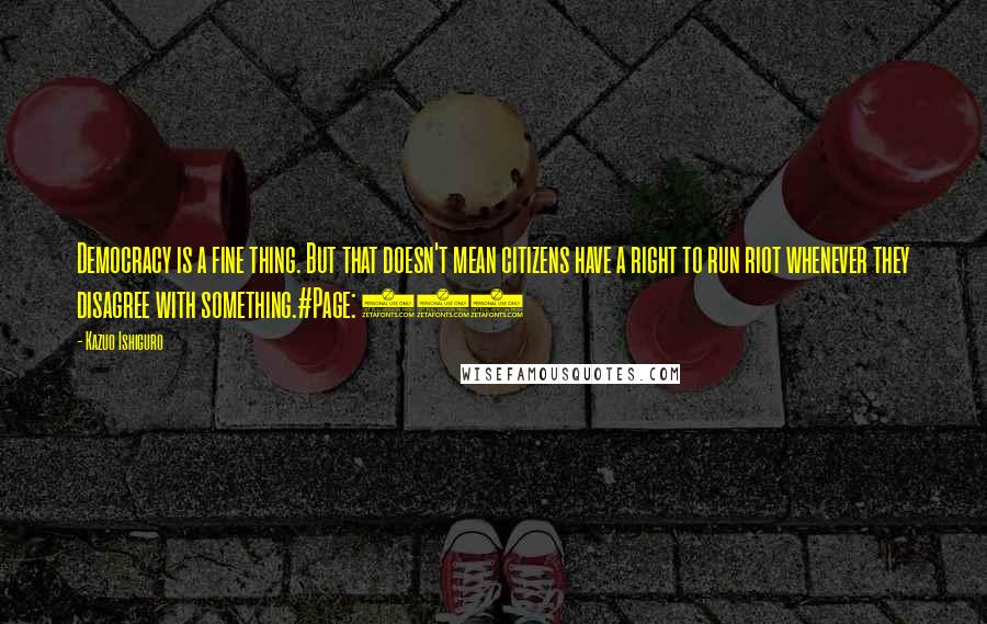 Kazuo Ishiguro Quotes: Democracy is a fine thing. But that doesn't mean citizens have a right to run riot whenever they disagree with something.#Page: 120