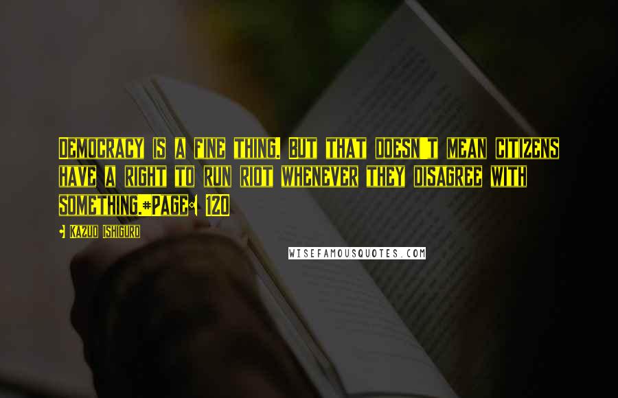 Kazuo Ishiguro Quotes: Democracy is a fine thing. But that doesn't mean citizens have a right to run riot whenever they disagree with something.#Page: 120