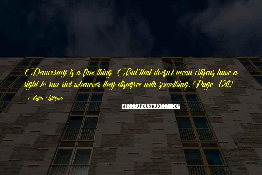 Kazuo Ishiguro Quotes: Democracy is a fine thing. But that doesn't mean citizens have a right to run riot whenever they disagree with something.#Page: 120