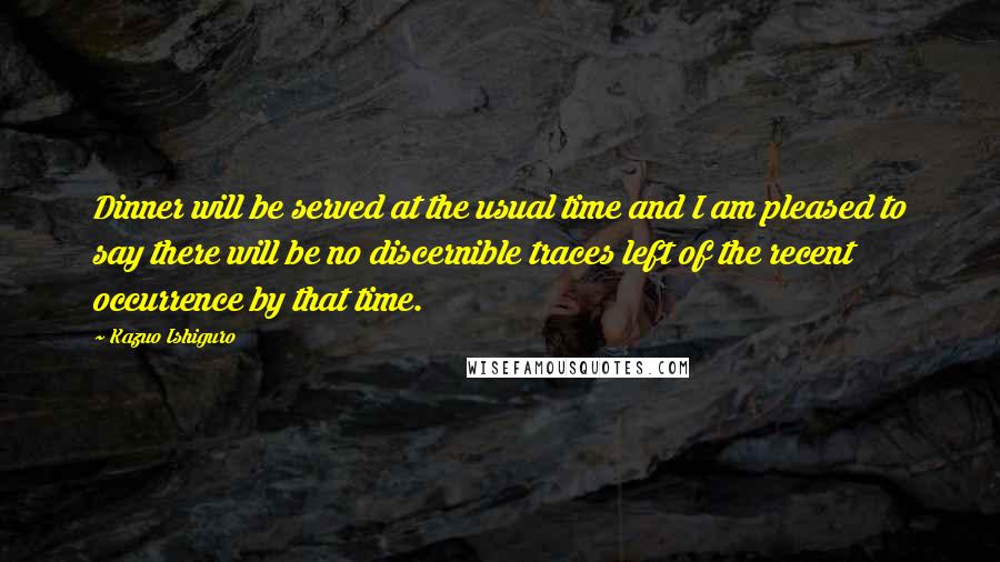 Kazuo Ishiguro Quotes: Dinner will be served at the usual time and I am pleased to say there will be no discernible traces left of the recent occurrence by that time.