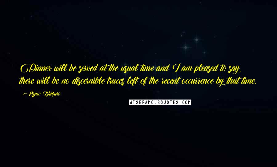 Kazuo Ishiguro Quotes: Dinner will be served at the usual time and I am pleased to say there will be no discernible traces left of the recent occurrence by that time.