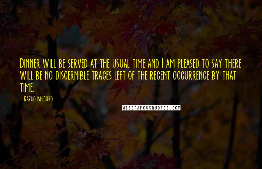 Kazuo Ishiguro Quotes: Dinner will be served at the usual time and I am pleased to say there will be no discernible traces left of the recent occurrence by that time.