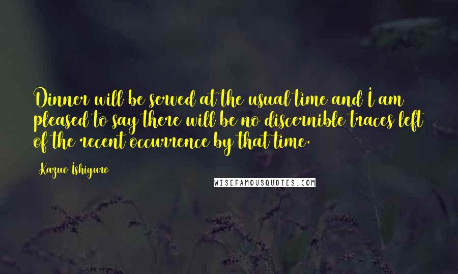 Kazuo Ishiguro Quotes: Dinner will be served at the usual time and I am pleased to say there will be no discernible traces left of the recent occurrence by that time.