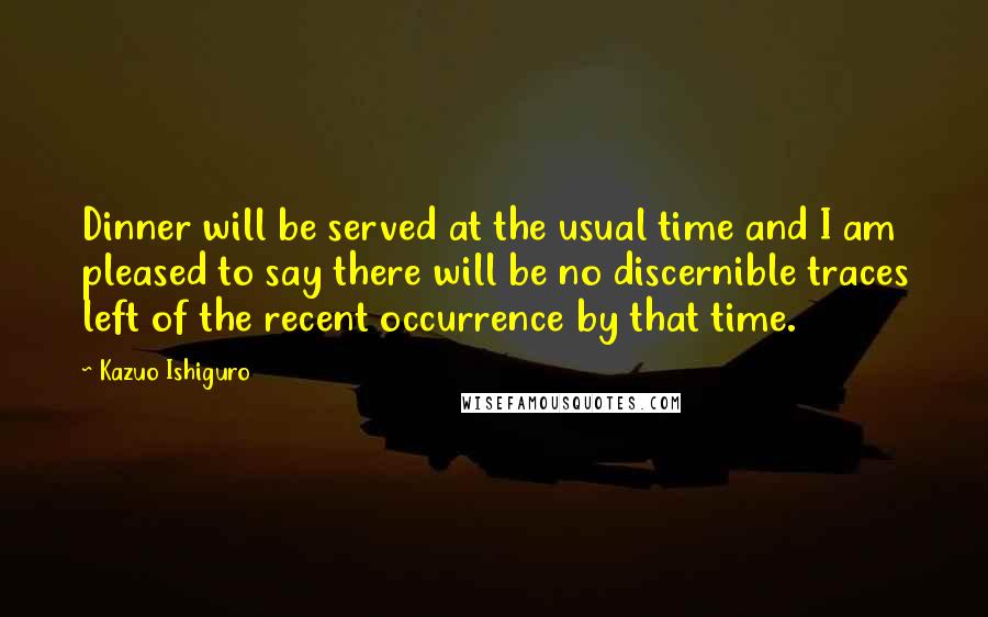 Kazuo Ishiguro Quotes: Dinner will be served at the usual time and I am pleased to say there will be no discernible traces left of the recent occurrence by that time.