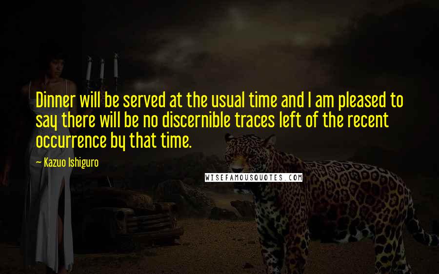 Kazuo Ishiguro Quotes: Dinner will be served at the usual time and I am pleased to say there will be no discernible traces left of the recent occurrence by that time.