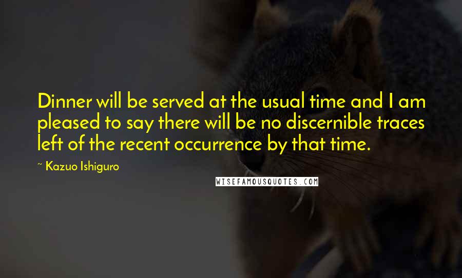 Kazuo Ishiguro Quotes: Dinner will be served at the usual time and I am pleased to say there will be no discernible traces left of the recent occurrence by that time.