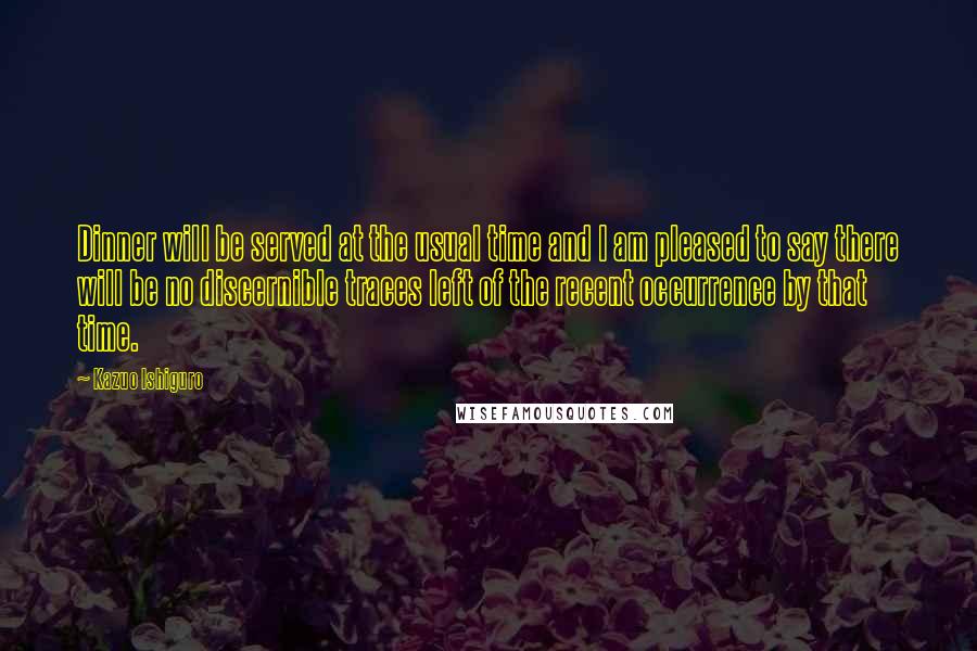 Kazuo Ishiguro Quotes: Dinner will be served at the usual time and I am pleased to say there will be no discernible traces left of the recent occurrence by that time.