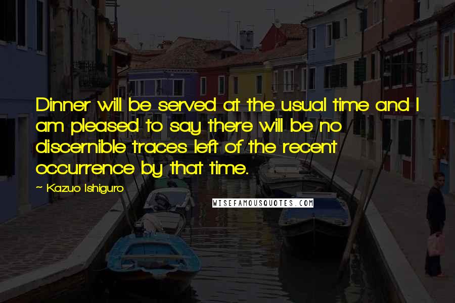 Kazuo Ishiguro Quotes: Dinner will be served at the usual time and I am pleased to say there will be no discernible traces left of the recent occurrence by that time.