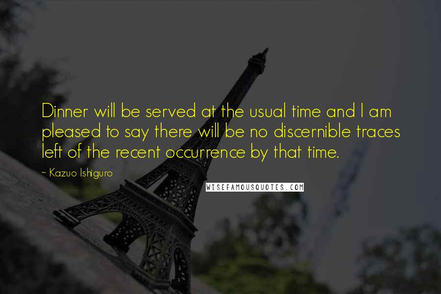 Kazuo Ishiguro Quotes: Dinner will be served at the usual time and I am pleased to say there will be no discernible traces left of the recent occurrence by that time.