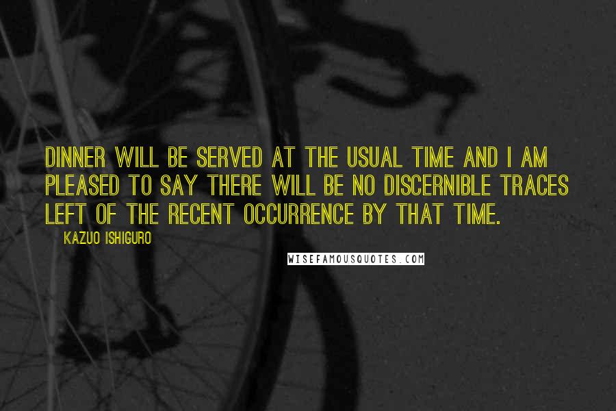 Kazuo Ishiguro Quotes: Dinner will be served at the usual time and I am pleased to say there will be no discernible traces left of the recent occurrence by that time.