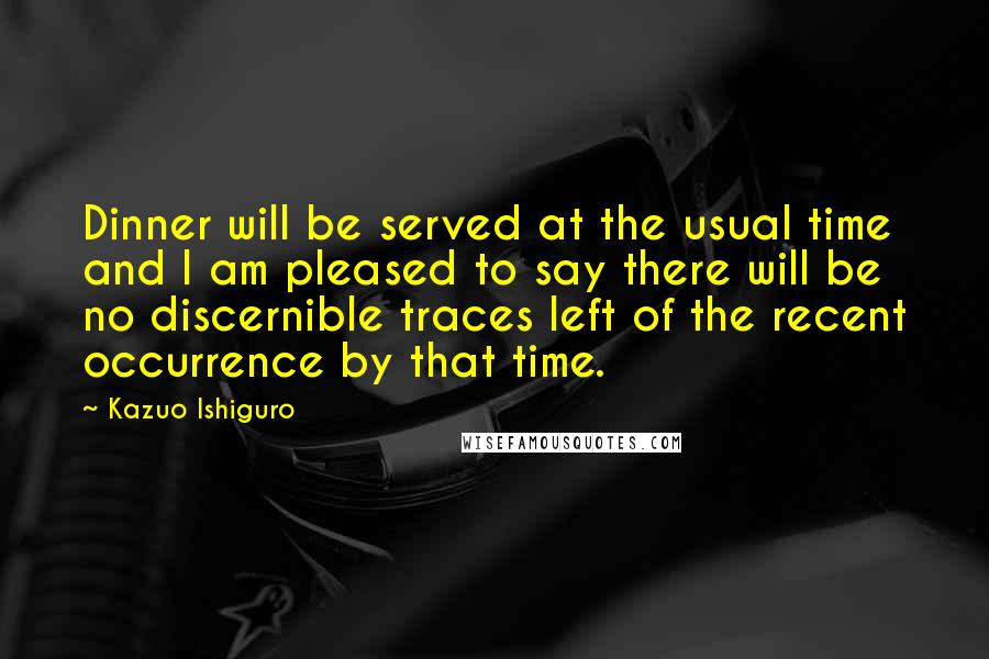 Kazuo Ishiguro Quotes: Dinner will be served at the usual time and I am pleased to say there will be no discernible traces left of the recent occurrence by that time.