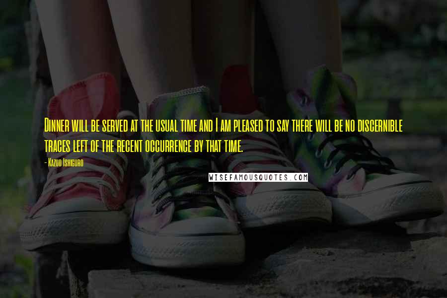Kazuo Ishiguro Quotes: Dinner will be served at the usual time and I am pleased to say there will be no discernible traces left of the recent occurrence by that time.