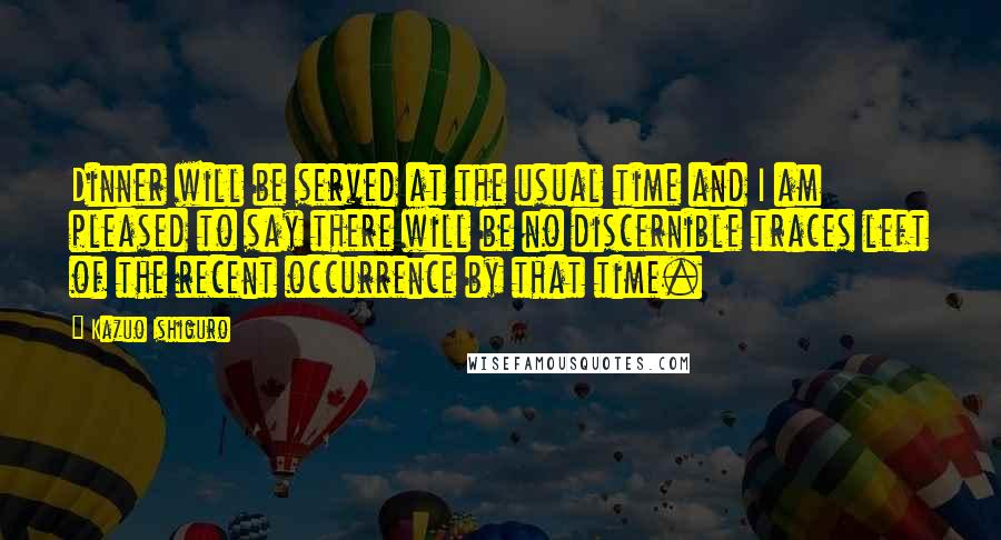 Kazuo Ishiguro Quotes: Dinner will be served at the usual time and I am pleased to say there will be no discernible traces left of the recent occurrence by that time.