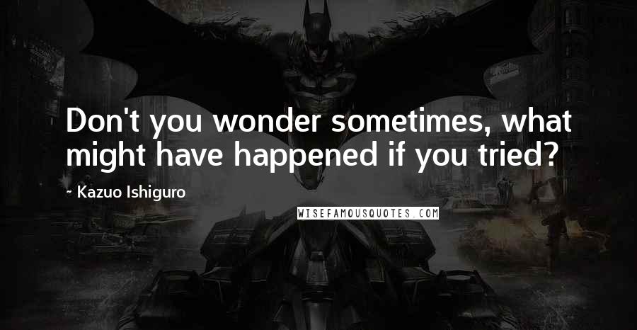 Kazuo Ishiguro Quotes: Don't you wonder sometimes, what might have happened if you tried?