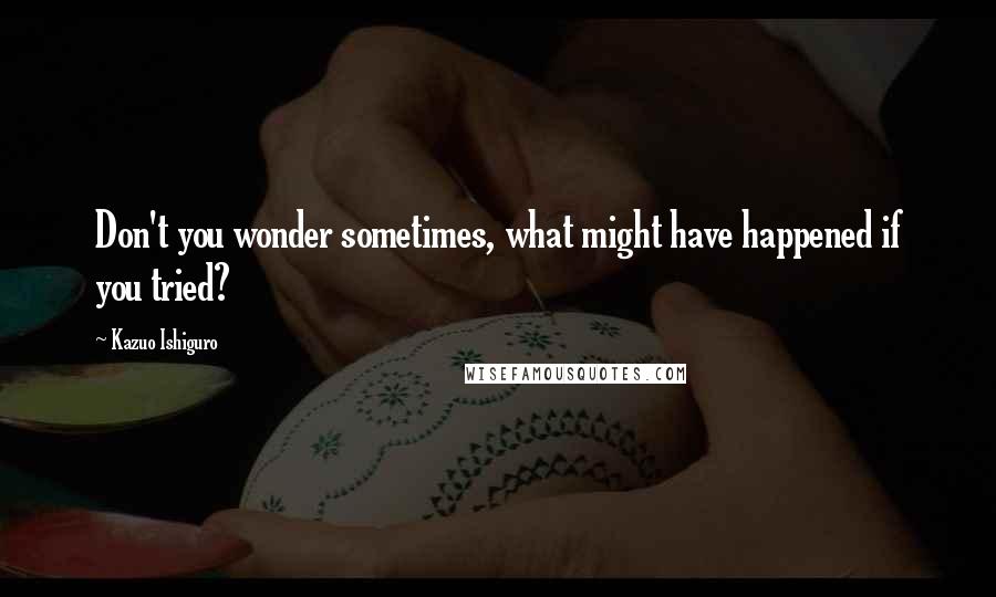 Kazuo Ishiguro Quotes: Don't you wonder sometimes, what might have happened if you tried?