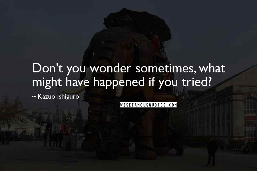 Kazuo Ishiguro Quotes: Don't you wonder sometimes, what might have happened if you tried?