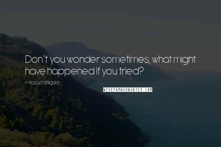 Kazuo Ishiguro Quotes: Don't you wonder sometimes, what might have happened if you tried?