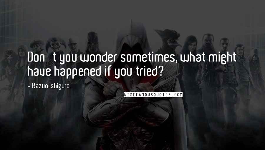 Kazuo Ishiguro Quotes: Don't you wonder sometimes, what might have happened if you tried?