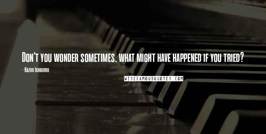 Kazuo Ishiguro Quotes: Don't you wonder sometimes, what might have happened if you tried?