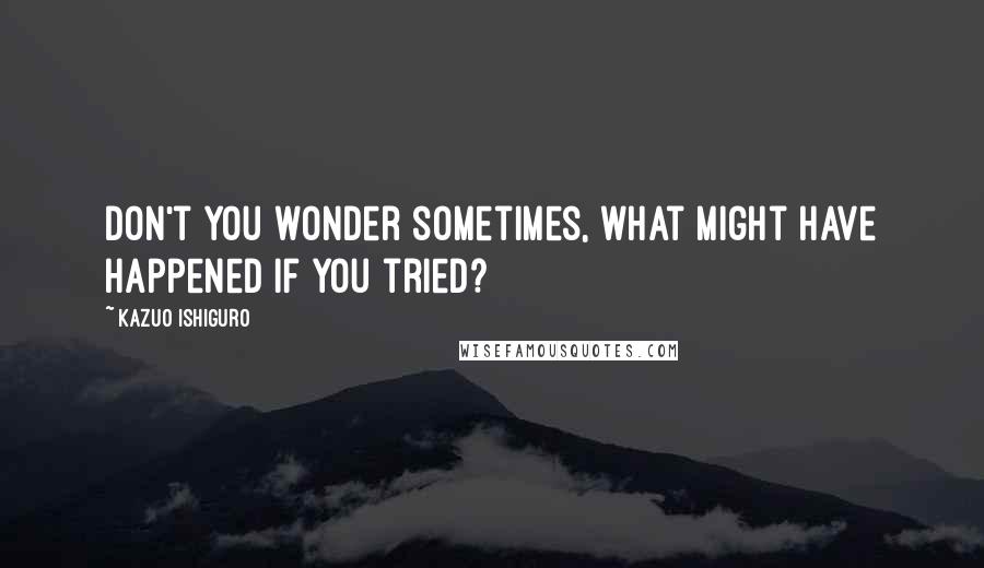 Kazuo Ishiguro Quotes: Don't you wonder sometimes, what might have happened if you tried?