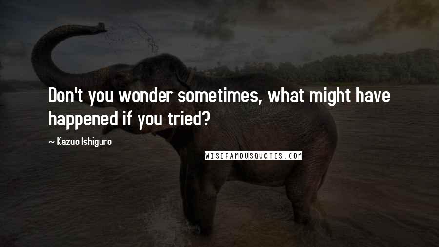 Kazuo Ishiguro Quotes: Don't you wonder sometimes, what might have happened if you tried?