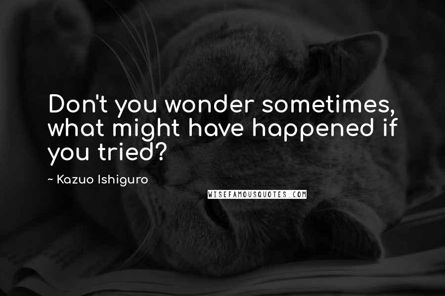 Kazuo Ishiguro Quotes: Don't you wonder sometimes, what might have happened if you tried?